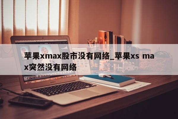 苹果xmax股市没有网络_苹果xs max突然没有网络